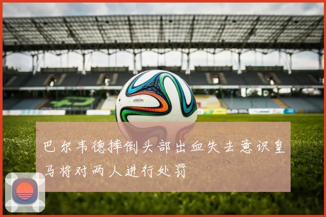 巴尔韦德摔倒头部出血失去意识皇马将对两人进行处罚