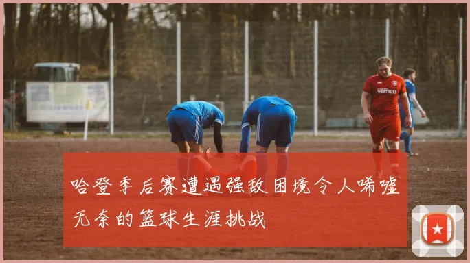 哈登季后赛遭遇强敌困境令人唏嘘无奈的篮球生涯挑战