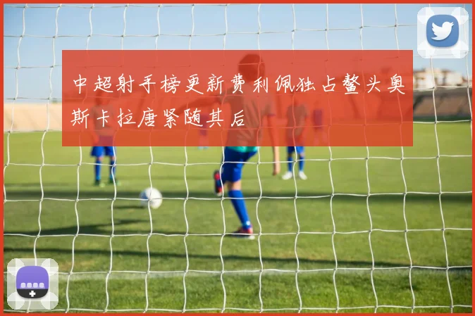 中超射手榜更新费利佩独占鳌头奥斯卡拉唐紧随其后