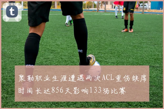 聚勒职业生涯遭遇两次ACL重伤缺席时间长达856天影响133场比赛