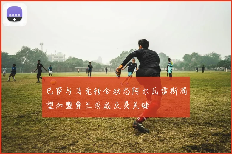 巴萨与马竞转会动态阿尔瓦雷斯渴望加盟费兰或成交易关键